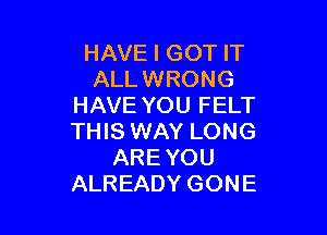 HAVE I GOT IT
ALL WRONG
HAVE YOU FELT

THIS WAY LONG
AREYOU
ALREADY GONE