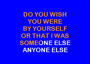 DO YOU WISH
YOU WERE
BY YOURSELF

OR THAT I WAS
SOMEONE ELSE
ANYONE ELSE