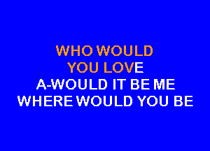 WHO WOULD
YOU LOVE

A-WOULD IT BE ME
WHEREWOULD YOU BE