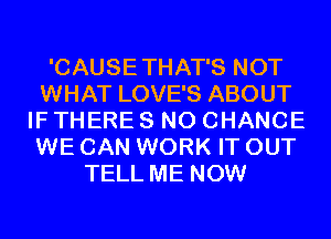 'CAUSETHAT'S NOT
WHAT LOVE'S ABOUT
IF THERE 8 N0 CHANCE
WE CAN WORK IT OUT
TELL ME NOW