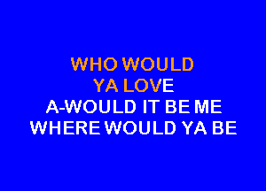 WHO WOULD
YA LOVE

A-WOULD IT BE ME
WHEREWOULD YA BE