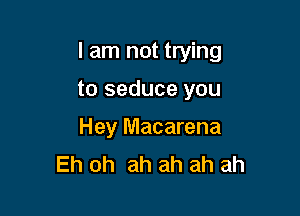 I am not trying

to seduce you
Hey Macarena
Eh oh ah ah ah ah