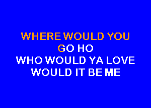 WHERE WOULD YOU
GO HO

WHO WOULD YA LOVE
WOULD IT BE ME