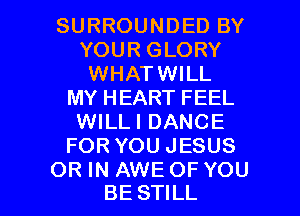 SURROUNDED BY
YOUR GLORY
WHATWILL
MY HEART FEEL
WILLI DANCE
FOR YOU JESUS

OR IN AWE OF YOU
BE STILL l