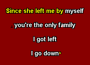 Since she left me by myself

you're the only family
I got left

I go down!