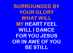 SURROUNDED BY
YOUR GLORY
WHATWILL
MY HEART FEEL
WILLI DANCE
FOR YOU JESUS

OR IN AWE OF YOU
BE STILL l