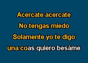 Acercate acercate
N0 tengas miedo
Solamente yo te digo

una coas quiero bese'tme