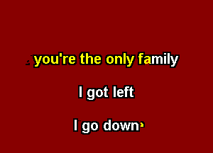 you're the only family

I got left

I go down!