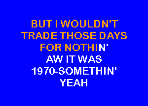 BUT I WOULDN'T
TRADE THOSE DAYS
FOR NOTHIN'

AW IT WAS
1970-SOMETHIN'
YEAH