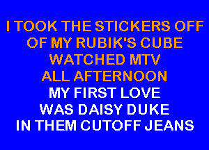 I TOOK THE STICKERS OFF
OF MY RUBIK'S CUBE
WATCHED MTV
ALL AFTERNOON
MY FIRST LOVE

WAS DAISY DUKE
IN THEM CUTOFF JEANS