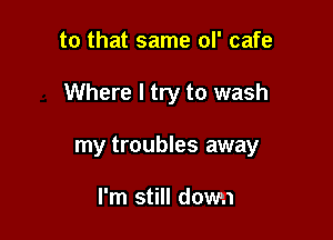 to that same ol' cafe

Where I try to wash

my troubles away

I'm still down
