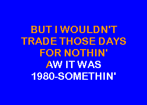 BUT I WOULDN'T
TRAD E THOSE DAYS

FOR NOTHIN'
AW IT WAS
1980-SOMETHIN'