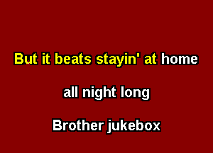 But it beats stayin' at home

all night long

Brother jukebox