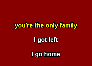 you're the only family

I got left

I go home
