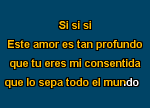 Si Si Si
Este amor es tan profundo
que tu eres mi consentida

que lo sepa todo el mundo