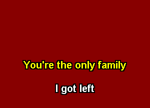 You're the only family

I got left