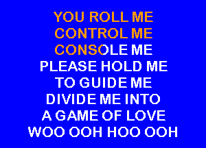 YOU ROLL ME
CONTROL ME
CONSOLE ME
PLEASE HOLD ME
TO GUIDEME
DIVIDEME INTO
AGAME OF LOVE
WOO OOH HOO OOH