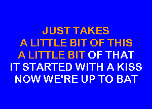 JUST TAKES
A LITTLE BIT OF THIS
A LITTLE BIT OF THAT
IT STARTED WITH A KISS
NOW WE'RE UP TO BAT