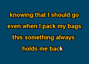knowing that I should go

even when I pack my bags

this something always

holds me back