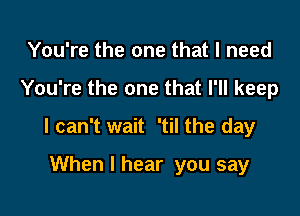 You're the one that I need

You're the one that I'll keep

I can't wait 'til the day

When I hear you say