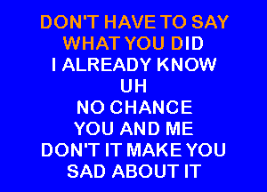 DON'T HAVE TO SAY
WHAT YOU DID
l ALREADY KNOW
UH
NO CHANCE
YOU AND ME
DON'T IT MAKE YOU
SAD ABOUT IT