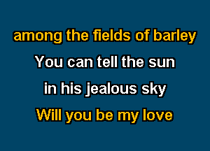 among the fields of barley
You can tell the sun

in his jealous sky

Will you be my love