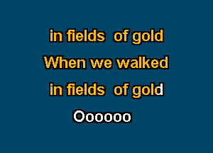 in fields of gold

When we walked
in fields of gold

Oooooo