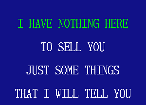 I HAVE NOTHING HERE
TO SELL YOU
JUST SOME THINGS
THAT I WILL TELL YOU