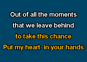 Out of all the moments
that we leave behind
to take this chance

Put my heart in your hands