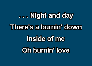 . . . Night and day
There's a burnin' down

inside of me

Oh burnin' love