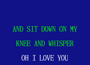 AND SIT DOWN ON MY
KNEE AND WHISPER
OH I LOVE YOU