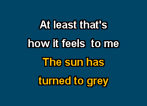 At least that's
how it feels to me

The sun has

turned to grey