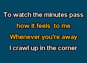 To watch the minutes pass

how it feels to me

Whenever you're away

I crawl up in the corner