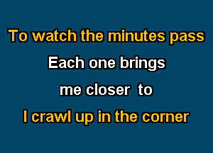 To watch the minutes pass

Each one brings
me closer to

I crawl up in the corner