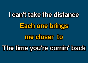 I can't take the distance

Each one brings

me closer to

The time you're comin' back