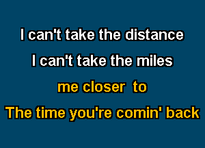 I can't take the distance
I can't take the miles
me closer to

The time you're comin' back