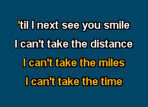 'til I next see you smile

I can't take the distance
I can't take the miles

I can't take the time