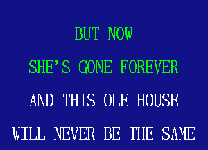 BUT NOW
SHES GONE FOREVER
AND THIS OLE HOUSE
WILL NEVER BE THE SAME