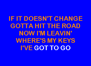 IF IT DOESN'T CHANGE
GOTI'A HIT THE ROAD
NOW I'M LEAVIN'
WHERE'S MY KEYS
I'VE GOT TO GO