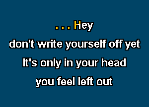 . Hey

don't write yourself off yet

It's only in your head

you feel left out