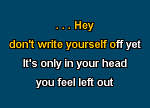 . Hey

don't write yourself off yet

It's only in your head

you feel left out