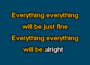 Everything everything
will be just fine

Everything everything
will be alright