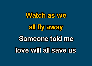 Watch as we

all fly away

Someone told me

love will all save us