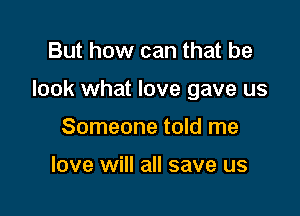 But how can that be

look what love gave us

Someone told me

love will all save us