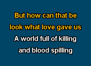 But how can that be

look what love gave us

A world full of killing
and blood spilling