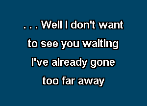 . . . Well I don't want

to see you waiting

I've already gone

too far away