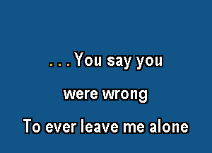 ...You say you

were wrong

To ever leave me alone