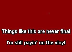 Things like this are never final

I'm still payin' on the vinyl