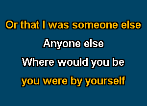 Or that I was someone else
Anyone else

Where would you be

you were by yourself