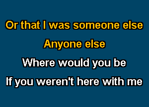 Or that I was someone else
Anyone else

Where would you be

If you weren't here with me